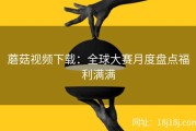 蘑菇视频下载：全球大赛月度盘点福利满满