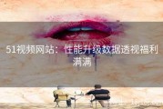 51视频网站：性能升级数据透视福利满满