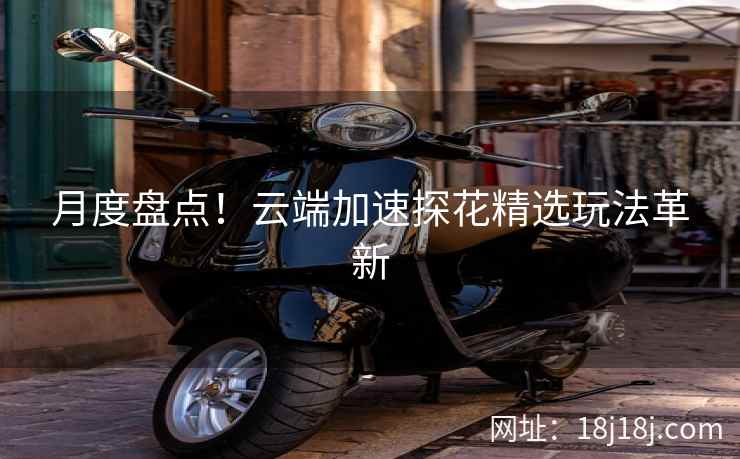 月度盘点！云端加速探花精选玩法革新
