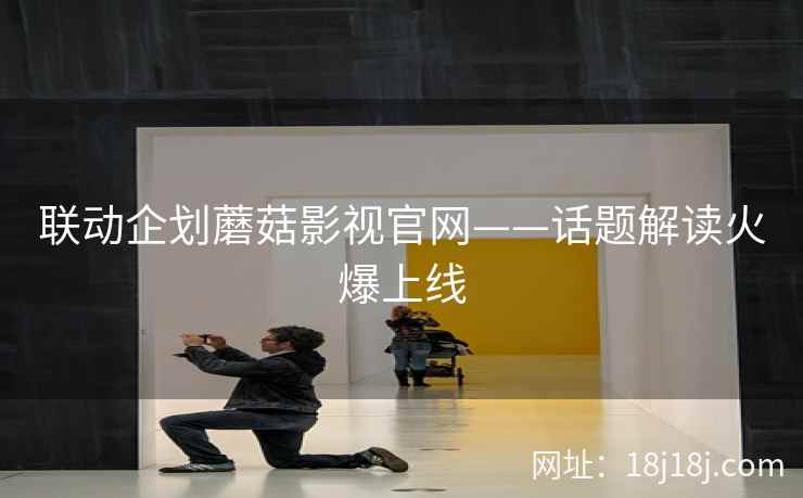 联动企划蘑菇影视官网——话题解读火爆上线