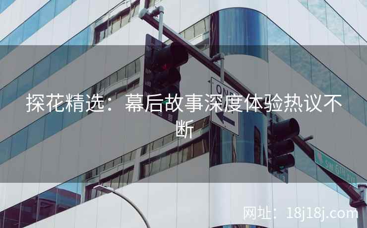 探花精选：幕后故事深度体验热议不断