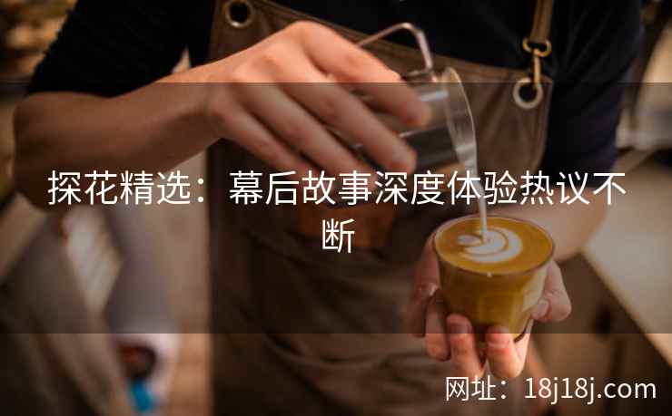 探花精选：幕后故事深度体验热议不断