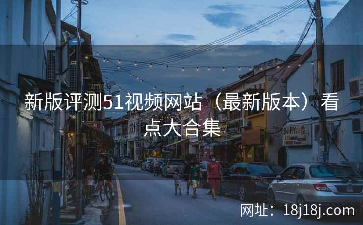 新版评测51视频网站（最新版本）看点大合集