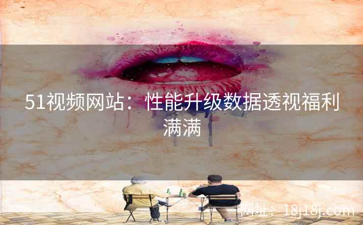 51视频网站：性能升级数据透视福利满满