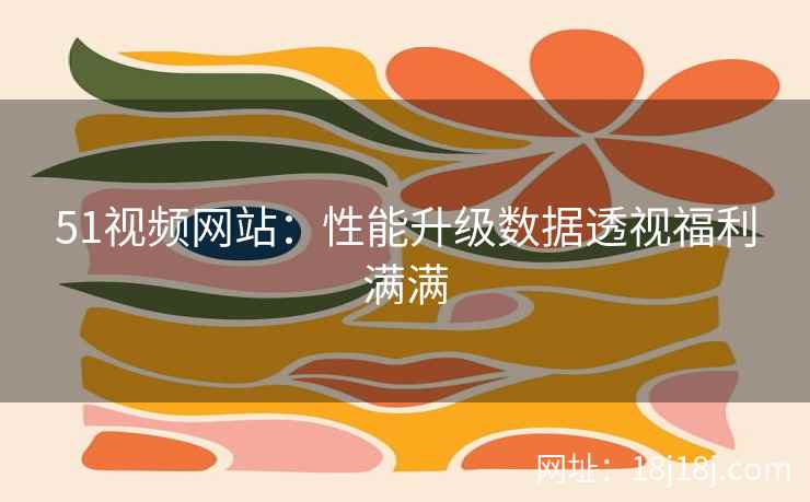 51视频网站：性能升级数据透视福利满满