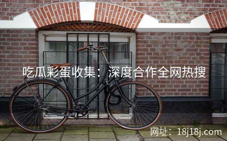 吃瓜彩蛋收集：深度合作全网热搜