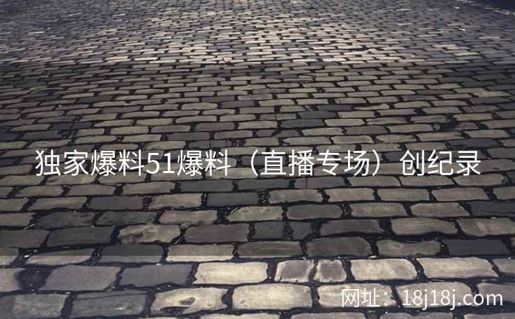 独家爆料51爆料（直播专场）创纪录