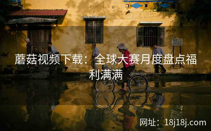 蘑菇视频下载：全球大赛月度盘点福利满满