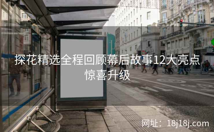 探花精选全程回顾幕后故事12大亮点惊喜升级