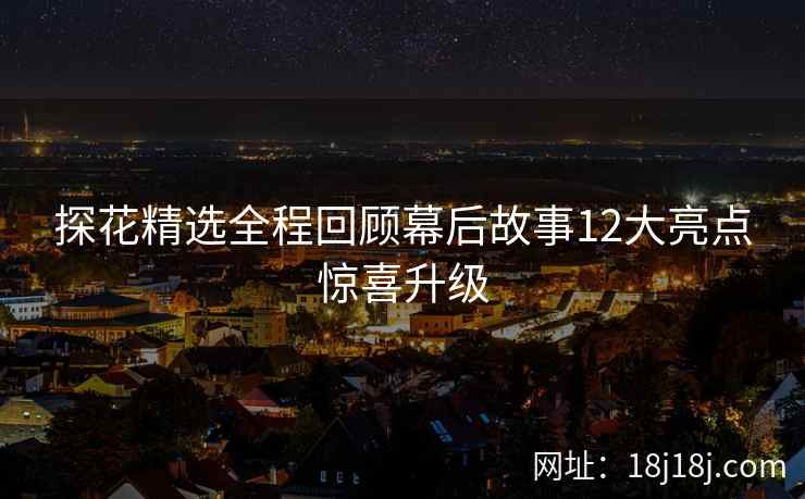 探花精选全程回顾幕后故事12大亮点惊喜升级