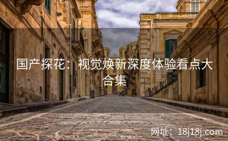 国产探花：视觉焕新深度体验看点大合集