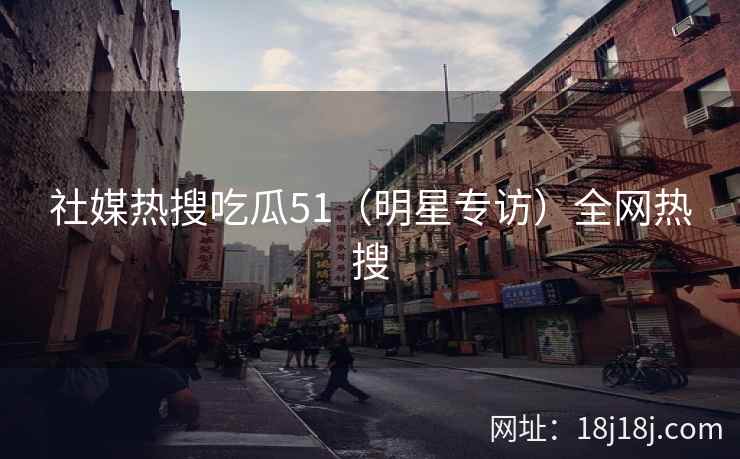 社媒热搜吃瓜51（明星专访）全网热搜
