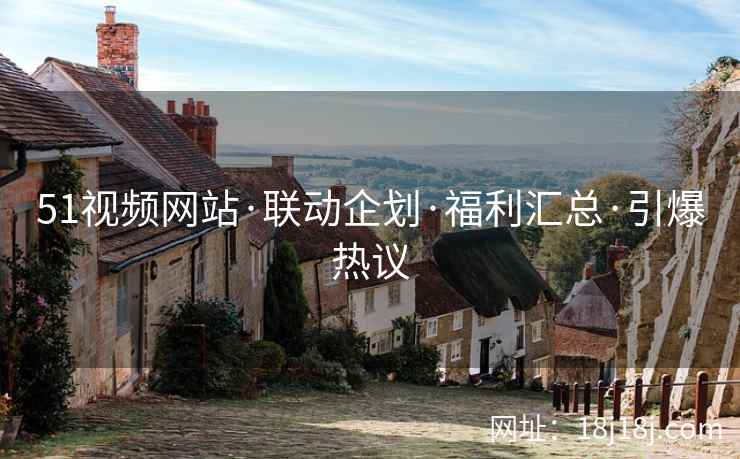 51视频网站·联动企划·福利汇总·引爆热议
