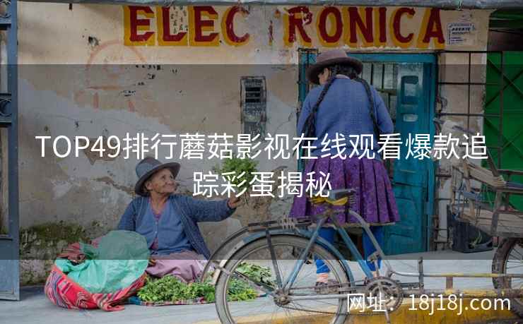 TOP49排行蘑菇影视在线观看爆款追踪彩蛋揭秘