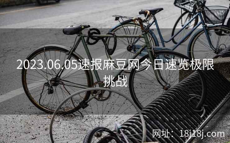 2023.06.05速报麻豆网今日速览极限挑战
